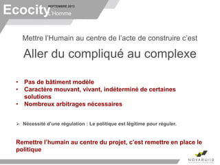 SEPTEMBRE 2013
L’Homme
Mettre l’Humain au centre de l’acte de construire c’est
Aller du compliqué au complexe
• Pas de bâtiment modèle
• Caractère mouvant, vivant, indéterminé de certaines
solutions
• Nombreux arbitrages nécessaires
 Nécessité d’une régulation : Le politique est légitime pour réguler.
Remettre l’humain au centre du projet, c’est remettre en place le
politique
Ecocity
 