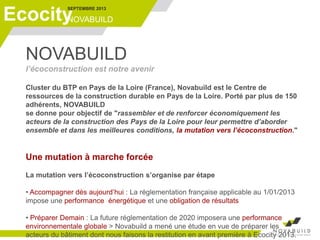 SEPTEMBRE 2013
NOVABUILDEcocity
NOVABUILD
l’écoconstruction est notre avenir
Cluster du BTP en Pays de la Loire (France), Novabuild est le Centre de
ressources de la construction durable en Pays de la Loire. Porté par plus de 150
adhérents, NOVABUILD
se donne pour objectif de "rassembler et de renforcer économiquement les
acteurs de la construction des Pays de la Loire pour leur permettre d’aborder
ensemble et dans les meilleures conditions, la mutation vers l’écoconstruction."
Une mutation à marche forcée
La mutation vers l’écoconstruction s’organise par étape
• Accompagner dès aujourd’hui : La réglementation française applicable au 1/01/2013
impose une performance énergétique et une obligation de résultats
• Préparer Demain : La future réglementation de 2020 imposera une performance
environnementale globale > Novabuild a mené une étude en vue de préparer les
acteurs du bâtiment dont nous faisons la restitution en avant première à Ecocity 2013.
 