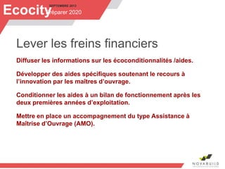 SEPTEMBRE 2013
Préparer 2020Ecocity
Lever les freins financiers
Diffuser les informations sur les écoconditionnalités /aides.
Développer des aides spécifiques soutenant le recours à
l’innovation par les maîtres d’ouvrage.
Conditionner les aides à un bilan de fonctionnement après les
deux premières années d’exploitation.
Mettre en place un accompagnement du type Assistance à
Maîtrise d’Ouvrage (AMO).
 