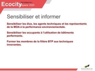 SEPTEMBRE 2013
Préparer 2020Ecocity
Sensibiliser et informer
Sensibiliser les élus, les agents techniques et les représentants
de la MOA à la performance environnementale.
Sensibiliser les occupants à l’utilisation de bâtiments
performants.
Former les membres de la filière BTP aux techniques
innovantes.
 