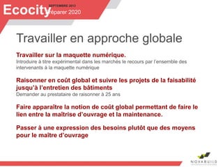 SEPTEMBRE 2013
Préparer 2020Ecocity
Travailler en approche globale
Travailler sur la maquette numérique.
Introduire à titre expérimental dans les marchés le recours par l’ensemble des
intervenants à la maquette numérique
Raisonner en coût global et suivre les projets de la faisabilité
jusqu’à l’entretien des bâtiments
Demander au prestataire de raisonner à 25 ans
Faire apparaître la notion de coût global permettant de faire le
lien entre la maîtrise d’ouvrage et la maintenance.
Passer à une expression des besoins plutôt que des moyens
pour le maître d’ouvrage
 