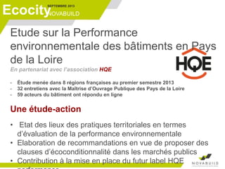 SEPTEMBRE 2013
NOVABUILDEcocity
Etude sur la Performance
environnementale des bâtiments en Pays
de la Loire
En partenariat avec l’association HQE
- Étude menée dans 8 régions françaises au premier semestre 2013
- 32 entretiens avec la Maîtrise d’Ouvrage Publique des Pays de la Loire
- 59 acteurs du bâtiment ont répondu en ligne
Une étude-action
• Etat des lieux des pratiques territoriales en termes
d’évaluation de la performance environnementale
• Elaboration de recommandations en vue de proposer des
clauses d’écoconditionnalité dans les marchés publics
• Contribution à la mise en place du futur label HQE
 
