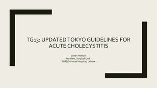 TG13: UPDATEDTOKYO GUIDELINES FOR
ACUTE CHOLECYSTITIS
Jibran Mohsin
Resident, Surgical Unit I
SIMS/Services Hospital, Lahore
 
