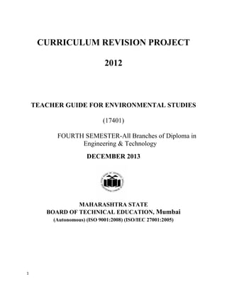1 
 
CURRICULUM REVISION PROJECT
2012
TEACHER GUIDE FOR ENVIRONMENTAL STUDIES
(17401)
FOURTH SEMESTER-All Branches of Diploma in
Engineering & Technology
DECEMBER 2013
MAHARASHTRA STATE
BOARD OF TECHNICAL EDUCATION, Mumbai
(Autonomous) (ISO 9001:2008) (ISO/IEC 27001:2005)
 