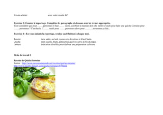 Je vais acheter                    avec votre recette là ?


Exercice 2: Écoutez le reportage. Complétez le paragraphe ci-dessous avec les termes appropriés.
Si on considère que pour ……. personnes il faut ……. oeufs, combien la maman doit-elle mettre d’œufs pour faire une quiche Lorraine pour
……. personnes ? C'est facile ! ……. oeufs pour ……. personnes alors pour ……… personnes ça fait...

Exercice 4 : En vous aidant du reportage, rendez sa définition à chaque mot.

Recette                     tarte salée, au lard, recouverte de crème et d'œuf battu.
Quiche                      mets sucrés, fruits, pâtisseries que l'on sert à la fin du repas
Dessert                     indication détaillée pour réaliser une préparation culinaire.



Fiche de travail 2

Recette de Quiche lorraine
Source : http://www.saveursdumonde.net/recettes/quiche-lorraine/
http://www.recette-dessert.com/quiche-lorraine-r875.htm
 