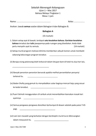 Ujian 1 Mac 2017 BM 1
Sekolah Menengah Kebangsaan
Ujian 1 – Mac 2017
Bahasa Melayu Tingkatan 1
Masa: 1 jam
Nama: ……………………………………………………….. Kelas: ………………..
Arahan: Jawab semua soalan dalam Bahagian A dan Bahagian B.
Bahagian A
(35 markah)
1. Dalam setiap ayat di bawah, terdapat satu kesalahan bahasa. Gariskan kesalahan
bahasa tersebut dan tulis jawapannya pada ruangan yang disediakan. Anda tidak
perlu menyalin ayat itu semula. [14 markah]
(i) Setiap murid program motivasi diminta memberikan sebuah komen untuk membaiki
sebarang kekurangan program tersebut. _______________________________
(ii) Berapa orang pelancong telah terbunuh dalam letupan bom di hotel itu dua hari lalu.
___________________________________
(iii) Banyak penonton-penonton bersorak apabila melihat persembahan penyanyi
terkenal itu. __________________________________
(iv) Badan Shafiq yang gemuk itu menyebabkan sukar baginya mencari baju yang sesuai
ke kedai tersebut. __________________________________
(v) Puan Fatimah menggunakan cili serbuk untuk menambahkan keenakan masak kari
ayamnya. __________________________________
(vi) Semua pengawas-pengawas diarahkan berkumpul di dewan sekolah pada pukul 7:45
pagi. __________________________________
(vii) Lain-lain masalah yang berkaitan dengan berdisiplin murid turut dibincangkan
dalam mesyuarat itu. _________________________________
 