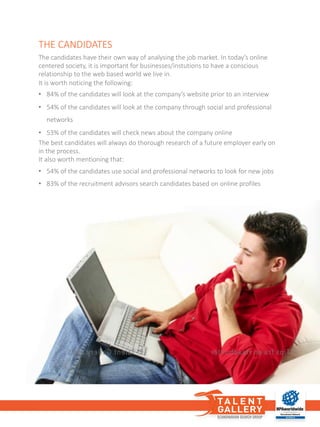 THE	CANDIDATES
The	candidates have	their own way of analysing the job market.	In	today’s online	
centered society,	it	is	important for	businesses/instutions to	have	a	conscious
relationship to	the web	based world we live	in.	
It	is	worth noticing the following:
• 84%	of the candidates will look at	the company’s website prior	to	an	interview
• 54%	of the candidates will look at	the company through social and	professional
networks
• 53%	of the candidates will check news about the company online
The	best	candidates will always do	thorough research of a	future employer early on
in	the process.
It	also worth mentioning that:
• 54%	of the candidates use social and	professional networks to	look for	new jobs
• 83%	of the recruitment advisors search candidates based on online	profiles
 