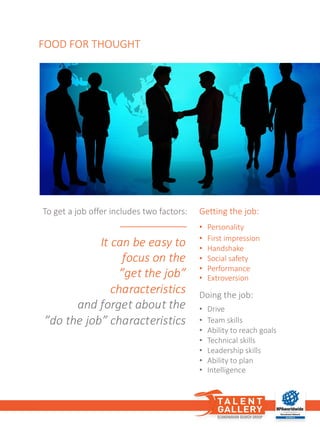 FOOD	FOR	THOUGHT
To	get a	job offer	includes two factors:	
It	can	be	easy	to
focus	on	the	
”get	the	job”	
characteristics
and	forget	about	the	
”do	the	job”	characteristics
Doing the job:
• Drive
• Team	skills
• Ability	to	reach goals
• Technical	skills
• Leadership skills
• Ability	to	plan
• Intelligence
Getting the job:
• Personality
• First	impression
• Handshake
• Social safety
• Performance
• Extroversion
 