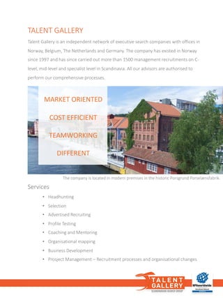 Services
• Headhunting
• Selection
• Advertised Recruiting
• Profile Testing
• Coaching and	Mentoring
• Organisational mapping
• Business	Development
• Prosject Management	– Recruitment processes and	organisational changes
The	company	is	located	in	modern	premises	in	the	historic	Porsgrund	Porselænsfabrik.
TALENT	GALLERY
Talent	Gallery	is	an	independent	network	of	executive	search	companies	with	offices	in	
Norway,	Belgium,	The	Netherlands	and	Germany.	The	company	has	existed	in	Norway	
since	1997	and	has	since	carried	out	more	than	1500	management	recruitments	on	C-
level,	mid-level	and	specialist	level	in	Scandinavia.	All	our	advisors	are	authorised	to	
perform	our	comprehensive	processes.	
MARKET	ORIENTED
COST	EFFICIENT
TEAMWORKING
DIFFERENT
 