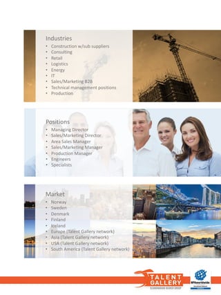 Market
• Norway
• Sweden
• Denmark
• Finland
• Iceland
• Europe (Talent	Gallery	network)
• Asia	(Talent	Gallery	network)
• USA	(Talent	Gallery	network)
• South	America	(Talent	Gallery	network)
Positions
• Managing Director
• Sales/Marketing Director
• Area	Sales	Manager
• Sales/Marketing Manager
• Production	Manager
• Engineers
• Specialists
Industries
• Construction	w/sub	suppliers
• Consulting
• Retail
• Logistics
• Energy
• IT
• Sales/Marketing B2B
• Technical	management	positions
• Production
 