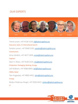 Trond	Larsen,	+47	9130	2220,	tl@talent-gallery.no
Executive,	Sales,	IT,	International	Search
Sondre	Larsen,	+47	9340	5195,	sondre@talent-gallery.no,	
Construction
Anne	Verdich,	+47	4677	2020,	anne@talent-gallery.no,	
Logistics
Roar	H.	Olsen,	+47	9130	2225,	rho@talent-gallery.no,	
Production,	Packaging,	Banking,	Energy
Leif	Stråtveit,	+47	9580	8001,	leif@talent-gallery.no,	
FMCG,	Retail
Tom	Augestad,	+47	4803	4452.	tom@talent-gallery.no.	
Energy
Reidun	Pedersen	Ringel,	+47	9205	0437,	reidun@talent-gallery.no,	
IT
Anne
OUR	EXPERTS
Trond Anne Leif ReidunSondreRoarTom
 