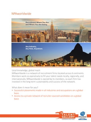 NPAworldwide
Local knowledge,	global	reach
NPAworldwide is	a	network of recruitment firms located across 6	continents.	
Members work co-operatively to	fill your talent	needs locally,	regionally,	and	
internationally.	NPAworldwide is	owned by	its members,	so	each firm has	
invested in	the long-term	sustainability and	success of the network.
What does it	mean for	you?	
• Successful placements made in	all	industries and	occupations on a	global	
basis
• Access	to	a	private	network of recruiter-sourced candidates on a	global	
basis
 