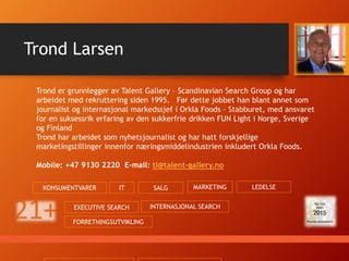 Sondre startet sin karriere som researcher i Talent Gallery – Scandinavian
Search Group I 2008. Åtte år senere har han etablert seg som en av landets
dyktigste headhuntere innenfor bygg- og anleggssektoren. Sondre arbeider med
stillinger over hele landet.
Mobil: +47 9340 5195 E-mail: sondre@talent-gallery.no
Sondre Larsen
BYGG & ANLEGG LEDELSE SALG
 