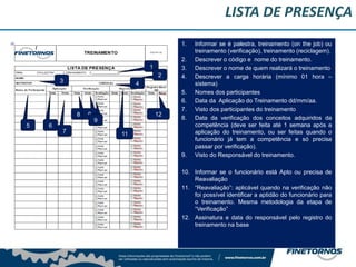 LISTA DE PRESENÇA
1. Informar se é palestra, treinamento (on the job) ou
treinamento (verificação), treinamento (reciclagem).
2. Descrever o código e nome do treinamento.
3. Descrever o nome de quem realizará o treinamento
4. Descrever a carga horária (mínimo 01 hora –
sistema)
5. Nomes dos participantes
6. Data da Aplicação do Treinamento dd/mm/aa.
7. Visto dos participantes do treinamento
8. Data da verificação dos conceitos adquiridos da
competência (deve ser feita até 1 semana após a
aplicação do treinamento, ou ser feitas quando o
funcionário já tem a competência e só precisa
passar por verificação).
9. Visto do Responsável do treinamento.
10. Informar se o funcionário está Apto ou precisa de
Reavaliação
11. “Reavaliação”: aplicável quando na verificação não
foi possível identificar a aptidão do funcionário para
o treinamento. Mesma metodologia da etapa de
“Verificação”
12. Assinatura e data do responsável pelo registro do
treinamento na base
1
2
3 4
5 6
7
8 9
11
9
12
 