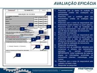 AVALIAÇÃO EFICÁCIA
1. Preencher com os dados da avalição do
treinamento (média das avaliações dos
participantes)
2. Preencher com a avalição geral dos
treinamentos (média da avaliação dos
requisitos)
3. Preencher com o nome do responsável pelo
treinamento (quem solicitou ou quem aplicou)
4. Preencher com a data de avaliação de
eficácia do treinamento – não poder ser maior
que 90 dias da realização do treinamento
5. Responder as perguntas
6. Preencher com o nome do responsável pelo
treinamento (quem solicitou ou quem aplicou)
7. Preencher com a data de avaliação de
eficácia do treinamento – não poder ser maior
que 90 dias da realização do treinamento
8. Responder as perguntas
9. Preencher com as evidências utilizadas para
comprovar a eficácia dos treinamentos
aplicados no período (trimestral).
IMPORTANTE: incluir evidências de todas as
etapas ou informações envolvidas do
treinamento (clientes, metodologia, entre
outros)
10. Preencher com o nome do responsável pelo
cadastro na base e data
11. Responder as perguntas
1
2
3
4
5
6 7
8
9
10
11
 