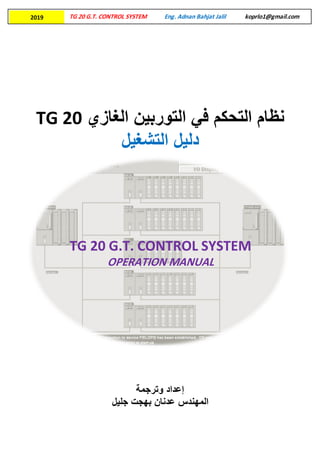 TG 20 G.T. CONTROL SYSTEM Eng. Adnan Bahjat Jalil koprlo1@gmail.com2019
‫التحكم‬ ‫نظام‬‫الغازي‬ ‫التوربين‬ ‫في‬TG 20
‫التشغيل‬ ‫دليل‬
‫إ‬‫عداد‬‫وترجمة‬
‫المهندس‬‫جليل‬ ‫بهجت‬ ‫عدنان‬
TG 20 G.T. CONTROL SYSTEM
OPERATION MANUAL
 