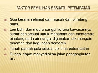 FAKTOR PEMILIHAN SESUATU PETEMPATAN
a)

b)

c)
d)

Gua kerana selamat dari musuh dan binatang
buas.
Lembah dan muara sungai kerana kawasannya
subur dan sesuai untuk menanam dan menternak
binatang serta air sungai digunakan utk mengairi
tanaman dan kegunaan domestik
Tanah pamah pula sesuai utk bina petempatan
Sungai dapat menyediakan jalan pengangkutan
air.

 