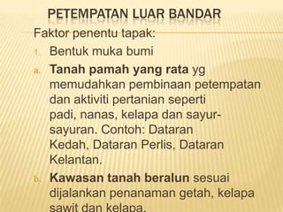 PETEMPATAN LUAR BANDAR
Faktor penentu tapak:
1. Bentuk muka bumi
a. Tanah pamah yang rata yg
memudahkan pembinaan petempatan
dan aktiviti pertanian seperti
padi, nanas, kelapa dan sayursayuran. Contoh: Dataran
Kedah, Dataran Perlis, Dataran
Kelantan.
b. Kawasan tanah beralun sesuai
dijalankan penanaman getah, kelapa

 