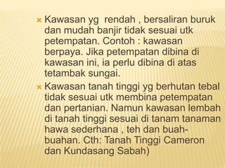 Kawasan yg rendah , bersaliran buruk
dan mudah banjir tidak sesuai utk
petempatan. Contoh : kawasan
berpaya. Jika petempatan dibina di
kawasan ini, ia perlu dibina di atas
tetambak sungai.
 Kawasan tanah tinggi yg berhutan tebal
tidak sesuai utk membina petempatan
dan pertanian. Namun kawasan lembah
di tanah tinggi sesuai di tanam tanaman
hawa sederhana , teh dan buahbuahan. Cth: Tanah Tinggi Cameron
dan Kundasang Sabah)


 