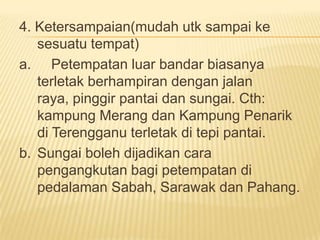 4. Ketersampaian(mudah utk sampai ke
sesuatu tempat)
a. Petempatan luar bandar biasanya
terletak berhampiran dengan jalan
raya, pinggir pantai dan sungai. Cth:
kampung Merang dan Kampung Penarik
di Terengganu terletak di tepi pantai.
b. Sungai boleh dijadikan cara
pengangkutan bagi petempatan di
pedalaman Sabah, Sarawak dan Pahang.

 