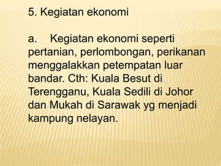 5. Kegiatan ekonomi
a. Kegiatan ekonomi seperti
pertanian, perlombongan, perikanan
menggalakkan petempatan luar
bandar. Cth: Kuala Besut di
Terengganu, Kuala Sedili di Johor
dan Mukah di Sarawak yg menjadi
kampung nelayan.

 