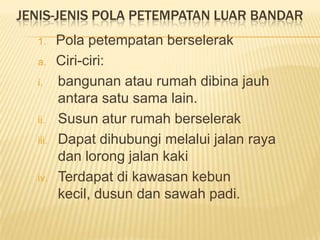 JENIS-JENIS POLA PETEMPATAN LUAR BANDAR
1.
a.
i.

ii.
iii.

iv.

Pola petempatan berselerak
Ciri-ciri:
bangunan atau rumah dibina jauh
antara satu sama lain.
Susun atur rumah berselerak
Dapat dihubungi melalui jalan raya
dan lorong jalan kaki
Terdapat di kawasan kebun
kecil, dusun dan sawah padi.

 