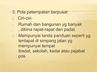 3. Pola petempatan berpusat
a. Ciri-ciri:
i.
Rumah dan bangunan yg banyak
, dibina rapat-rapat dan padat.
ii. Mempunyai tanda panduan seperti yg
terdapat di simpang jalan yg
mempunyai tempat
ibadat, sekolah, kedai atau pejabat
pos.

 