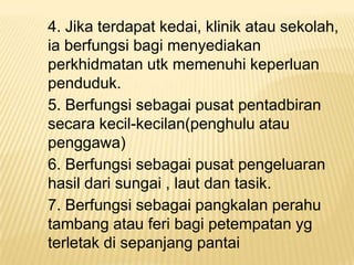 4. Jika terdapat kedai, klinik atau sekolah,
ia berfungsi bagi menyediakan
perkhidmatan utk memenuhi keperluan
penduduk.
5. Berfungsi sebagai pusat pentadbiran
secara kecil-kecilan(penghulu atau
penggawa)
6. Berfungsi sebagai pusat pengeluaran
hasil dari sungai , laut dan tasik.
7. Berfungsi sebagai pangkalan perahu
tambang atau feri bagi petempatan yg
terletak di sepanjang pantai

 