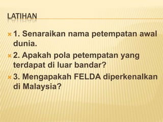 LATIHAN
 1.

Senaraikan nama petempatan awal
dunia.
 2. Apakah pola petempatan yang
terdapat di luar bandar?
 3. Mengapakah FELDA diperkenalkan
di Malaysia?

 