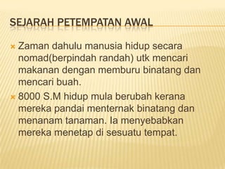 SEJARAH PETEMPATAN AWAL
Zaman dahulu manusia hidup secara
nomad(berpindah randah) utk mencari
makanan dengan memburu binatang dan
mencari buah.
 8000 S.M hidup mula berubah kerana
mereka pandai menternak binatang dan
menanam tanaman. Ia menyebabkan
mereka menetap di sesuatu tempat.


 