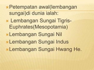  Petempatan

awal(lembangan
sungai)di dunia ialah:
 Lembangan Sungai TigrisEuphrates(Mesopotamia)
 Lembangan Sungai Nil
 Lembangan Sungai Indus
 Lembangan Sungai Hwang He.

 