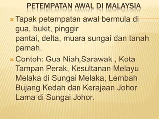 PETEMPATAN AWAL DI MALAYSIA
 Tapak

petempatan awal bermula di
gua, bukit, pinggir
pantai, delta, muara sungai dan tanah
pamah.
 Contoh: Gua Niah,Sarawak , Kota
Tampan Perak, Kesultanan Melayu
Melaka di Sungai Melaka, Lembah
Bujang Kedah dan Kerajaan Johor
Lama di Sungai Johor.

 