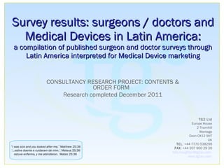 Survey results: surgeons / doctors and Medical Devices in Latin America: a compilation of published surgeon and doctor surveys through Latin America interpreted for Medical Device marketing CONSULTANCY RESEARCH PROJECT: CONTENTS & ORDER FORM  Research completed December 2011 “ I was sick and you looked after me.”  Matthew 25:36 ‘… estive doente e cuidaram de mim.’ . Mateus 25:36 estuve enfermo, y me atendieron.  Mateo 25:36   TG2 Ltd Europe House 2 Thornhill Wantage Oxon OX12 9HT UK TEL : +44 7770 538298 FAX : +44 207 900 29 26 [email_address]   www.tg2eu.com   