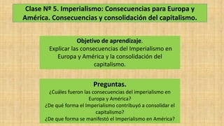 Clase Nº 5. Imperialismo: Consecuencias para Europa y
América. Consecuencias y consolidación del capitalismo.
Objetivo de aprendizaje.
Explicar las consecuencias del Imperialismo en
Europa y América y la consolidación del
capitalismo.
Preguntas.
¿Cuáles fueron las consecuencias del imperialismo en
Europa y América?
¿De qué forma el Imperialismo contribuyó a consolidar el
capitalismo?
¿De que forma se manifestó el Imperialismo en América?
 