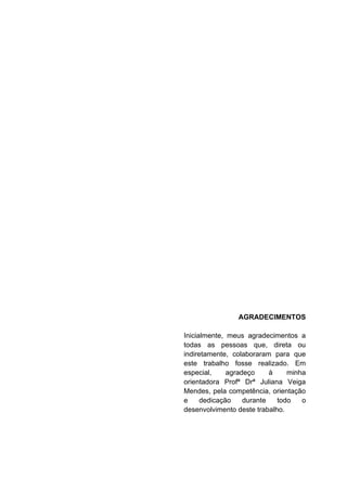 AGRADECIMENTOS
Inicialmente, meus agradecimentos a
todas as pessoas que, direta ou
indiretamente, colaboraram para que
este trabalho fosse realizado. Em
especial, agradeço à minha
orientadora Profª Drª Juliana Veiga
Mendes, pela competência, orientação
e dedicação durante todo o
desenvolvimento deste trabalho.
 