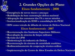 Eixos fundamentais - 2000 2. Grandes Opções do Plano Emergência de novos riscos e ameaças Redefinição da base sustentação defesa nacional Adequação das estruturas das FA a novas missões Institucionalização da IESD e consolidação da PESC Eixos fundamentais - 2007 Reestruturação dos Institutos Superiores Militares Reavaliação do sistema de forças militares Revisão da LPM Modernização da industria de Defesa Reestruturação do sistema de autoridade marítima Redimensionamento da cooperação técnico-militar IDN como veículo de difusão de temas de Defesa Nacional Implementação do Centro de Altos Estudos da Defesa Nacional 