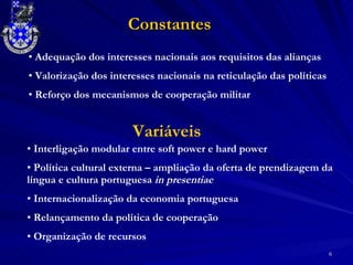 Constantes Adequação dos interesses nacionais aos requisitos das alianças  Valorização dos interesses nacionais na reticulação das políticas Reforço dos mecanismos de cooperação militar Interligação modular entre soft power e hard power Política cultural externa – ampliação da oferta de prendizagem da língua e cultura portuguesa  in presentiae Internacionalização da economia portuguesa Relançamento da política de cooperação Organização de recursos Variáveis 