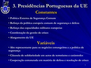 Constantes Política Externa de Segurança Comum  Reforço da política europeia comum de segurança e defesa Reforço das capacidades militares europeias Coordenação da gestão de crises Alargamento da UE Alto representante para os negócios estrangeiros e a política de segurança Cláusula de solidariedade em actos de terrorismo e catástrofes  Cooperação estruturada em matéria de defesa e resolução de crises Variáveis 3. Presidências Portuguesas da UE 