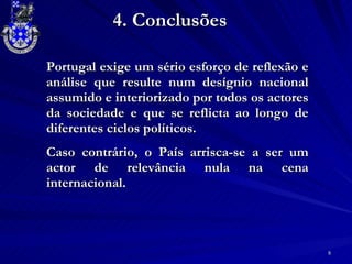 4. Conclusões Portugal exige um sério esforço de reflexão e análise que resulte num desígnio nacional assumido e interiorizado por todos os actores da sociedade e que se reflicta ao longo de diferentes ciclos políticos.  Caso contrário, o País arrisca-se a ser um actor de relevância nula na cena internacional . 
