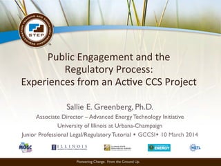 Pioneering Change. From the Ground Up.
Public	
  Engagement	
  and	
  the	
  	
  
Regulatory	
  Process:	
  	
  
Experiences	
  from	
  an	
  Ac;ve	
  CCS	
  Project
Sallie E. Greenberg, Ph.D.
Associate Director – Advanced Energy Technology Initiative
University of Illinois at Urbana-Champaign
Junior Professional Legal/Regulatory Tutorial w GCCSIw 10 March 2014
 