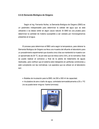2.2.2) Demanda Biológica de Oxigeno

Según el Ing. Fernando Nuñez, la Demanda Biológica de Oxigeno (DBO) es
un parámetro indispensable para determinar la calidad del agua que se está
utilizando o se desea verter en algún cauce natural. El DBO es una prueba para
determinar la cantidad de materia susceptible a ser oxidada por microorganismos
presentes en el agua.

El proceso para determinar el DBO varía según la temperatura, para obtener la
Demanda Biológica de Oxigeno se lleva una muestra del efluente al laboratorio para
un procedimiento experimental que durante cinco días se mantendrá la muestra con
un aproximado de 20 °C, es por esto que se indica como

en la normativa. Este

se puede realizar al comienzo y final de la planta de tratamiento de aguas
residuales, para verificar que el sistema este trabajando en perfectas condiciones y
esté cumpliendo con las normativas. Los aparatos que se utilizan en el laboratorio
son:

 Botellas de incubación para la DBO, de 250 a 300 ml de capacidad.
 Incubadora de aire o baño de agua, controlada termostáticamente a 20 ± 1ºC
(no se puede tener ninguna fuente luminosa)

18

 