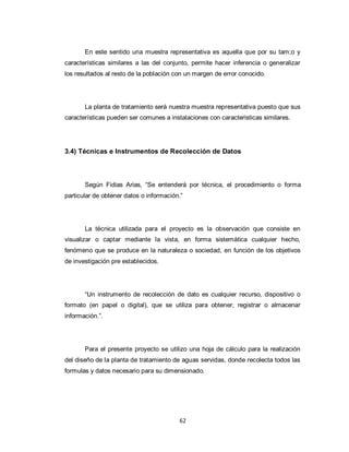 En este sentido una muestra representativa es aquella que por su tam;o y
características similares a las del conjunto, permite hacer inferencia o generalizar
los resultados al resto de la población con un margen de error conocido.

La planta de tratamiento será nuestra muestra representativa puesto que sus
características pueden ser comunes a instalaciones con caracteristicas similares.

3.4) Técnicas e Instrumentos de Recolección de Datos

Según Fidias Arias, “Se entenderá por técnica, el procedimiento o forma
particular de obtener datos o información.”

La técnica utilizada para el proyecto es la observación que consiste en
visualizar o captar mediante la vista, en forma sistemática cualquier hecho,
fenómeno que se produce en la naturaleza o sociedad, en función de los objetivos
de investigación pre establecidos.

“Un instrumento de recolección de dato es cualquier recurso, dispositivo o
formato (en papel o digital), que se utiliza para obtener, registrar o almacenar
información.”.

Para el presente proyecto se utilizo una hoja de cálculo para la realización
del diseño de la planta de tratamiento de aguas servidas, donde recolecta todos las
formulas y datos necesario para su dimensionado.

62

 
