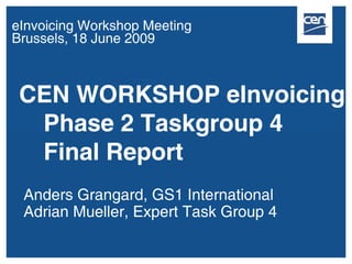 eInvoicing Workshop Meeting
Brussels, 18 June 2009



 CEN WORKSHOP eInvoicing
  Phase 2 Taskgroup 4
  Final Report
 Anders Grangard, GS1 International
 Adrian Mueller, Expert Task Group 4
 