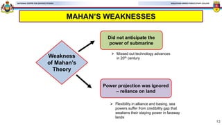 MALAYSIAN ARMED FORCES STAFF COLLEGE
NATIONAL CENTRE FOR DEFENCE STUDIES
MAHAN’S WEAKNESSES
13
Weakness
of Mahan’s
Theory
Power projection was ignored
– reliance on land
Did not anticipate the
power of submarine
 Flexibility in alliance and basing, sea
powers suffer from credibility gap that
weakens their staying power in faraway
lands
 Missed out technology advances
in 20th century
 