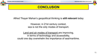 MALAYSIAN ARMED FORCES STAFF COLLEGE
NATIONAL CENTRE FOR DEFENCE STUDIES
CONCLUSION
15
Alfred Thayer Mahan’s geopolitical thinking is still relevant today
However, in 21st century context,
sea is not the only modes of transport.
Land and air modes of transport are improving,
in terms of technology and accessibility,
could one day overwhelm the importance of sea/maritime.
 