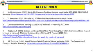MALAYSIAN ARMED FORCES STAFF COLLEGE
NATIONAL CENTRE FOR DEFENCE STUDIES
REFERENCES
1. A. Dimitropoulou. (2022, March 31). Economy Rankings: Largest countries by GDP, 2022. CEOWORLD
Magazine. https://ceoworld.biz/2022/03/31/economy-rankings-largest-countries-by-gdp-2022/
2. G. Friedman. (2016, February 26). 10 Maps That Explain Russia’s Strategy. Forbes.
https://www.forbes.com/sites/johnmauldin/2016/02/26/10-maps-that-explain-russias-strategy/?sh=649eb94c23ec
3. Global Naval Powers Ranking (2023). (n.d.). Retrieved 18 February 2023, from
https://www.wdmmw.org/ranking.php
4. Iliopoulos, I. (2009). Strategy and Geopolitics of Sea Power throughout History. International trade in goods
by mode of transport - Statistics Explained. (n.d.). Retrieved 18 February 2023, from
https://ec.europa.eu/eurostat/statistics-
explained/index.php?title=International_trade_in_goods_by_mode_of_transport
5. J.P Rodrigue. (2020). Modal Shares of World Trade by Volume and Value, 2008 | The Geography of
Transport Systems. Routledge. https://doi.org/https://doi.org/10.4324/9780429346323
16
 