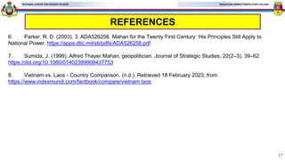 MALAYSIAN ARMED FORCES STAFF COLLEGE
NATIONAL CENTRE FOR DEFENCE STUDIES
REFERENCES
6. Parker, R. D. (2003). 3. ADA526258. Mahan for the Twenty First Century: His Principles Still Apply to
National Power. https://apps.dtic.mil/sti/pdfs/ADA526258.pdf
7. Sumida, J. (1999). Alfred Thayer Mahan, geopolitician. Journal of Strategic Studies, 22(2–3), 39–62.
https://doi.org/10.1080/01402399908437753
8. Vietnam vs. Laos - Country Comparison. (n.d.). Retrieved 18 February 2023, from
https://www.indexmundi.com/factbook/compare/vietnam.laos
17
 