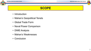 MALAYSIAN ARMED FORCES STAFF COLLEGE
NATIONAL CENTRE FOR DEFENCE STUDIES
SCOPE
• Introduction
• Mahan’s Geopolitical Tenets
• Global Trade Form
• Naval Power Comparison
• DIME Analysis
• Mahan’s Weaknesses
• Conclusion
3
 