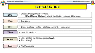MALAYSIAN ARMED FORCES STAFF COLLEGE
NATIONAL CENTRE FOR DEFENCE STUDIES
INTRODUCTION
4
Who
 Classical Geopolitical Thinkers:
• Alfred Thayer Mahan, Halford Mackinder, Nicholas J Spykman
What  Sea power
Why  Grand strategy – military strategy elements – sea power
When  Late 19th century
Where
 US – applied by German during WW2.
 21st century?
How  DIME analysis
 