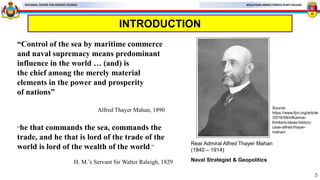 MALAYSIAN ARMED FORCES STAFF COLLEGE
NATIONAL CENTRE FOR DEFENCE STUDIES
INTRODUCTION
5
“Control of the sea by maritime commerce
and naval supremacy means predominant
influence in the world … (and) is
the chief among the merely material
elements in the power and prosperity
of nations”
Alfred Thayer Mahan, 1890
Rear Admiral Alfred Thayer Mahan
(1840 – 1914)
Naval Strategist & Geopolitics
Source:
https://www.fpri.org/article
/2016/08/influence-
thinkers-ideas-history-
case-alfred-thayer-
mahan/
“he that commands the sea, commands the
trade, and he that is lord of the trade of the
world is lord of the wealth of the world.”
H. M.’s Servant Sir Walter Raleigh, 1829
 